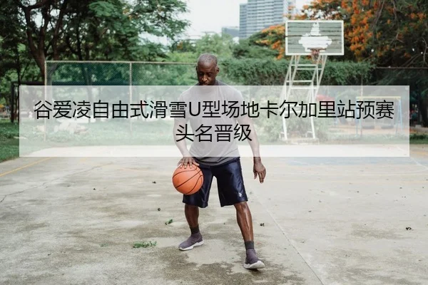 谷爱凌自由式滑雪U型场地卡尔加里站预赛头名晋级